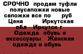 СРОЧНО! продам туфли, полусапожки новые, сапожки все по 500 руб. › Цена ­ 500 - Иркутская обл., Иркутск г. Одежда, обувь и аксессуары » Женская одежда и обувь   